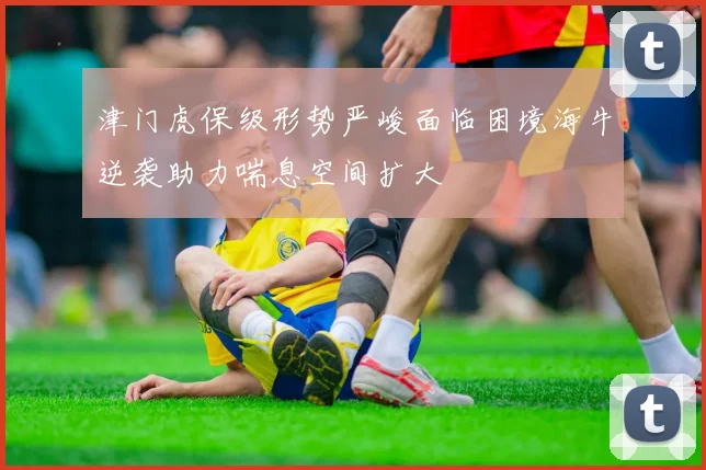 津门虎保级形势严峻面临困境海牛逆袭助力喘息空间扩大