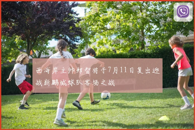 西海岸主帅郑智将于7月11日复出迎战新鹏城球队客场之战