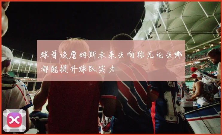 球哥谈詹姆斯未来去向称无论去哪都能提升球队实力