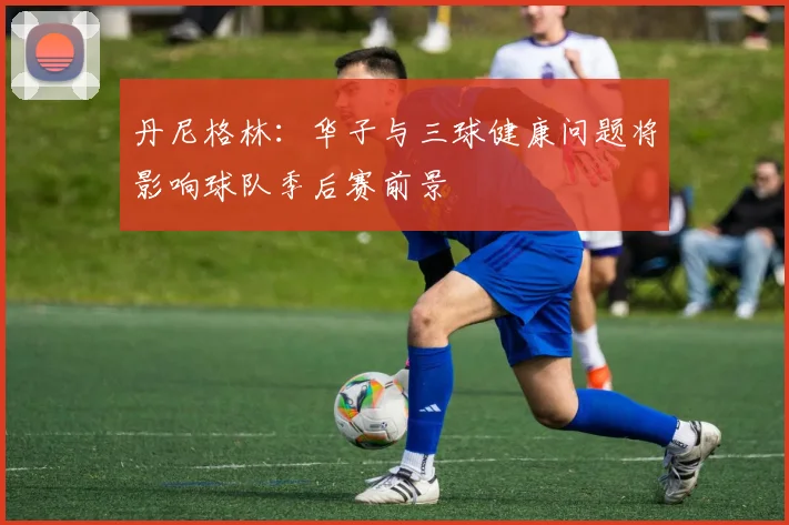丹尼格林：华子与三球健康问题将影响球队季后赛前景
