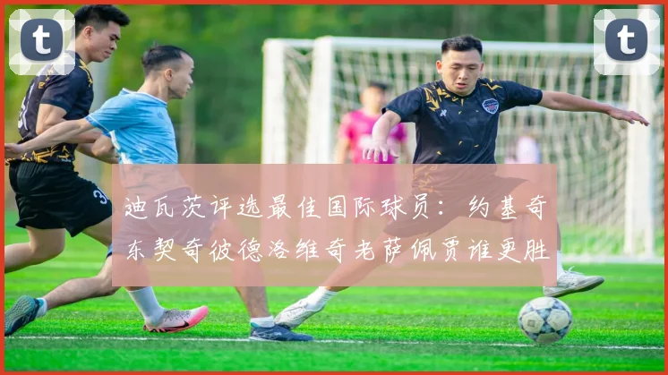 迪瓦茨评选最佳国际球员：约基奇东契奇彼德洛维奇老萨佩贾谁更胜一筹