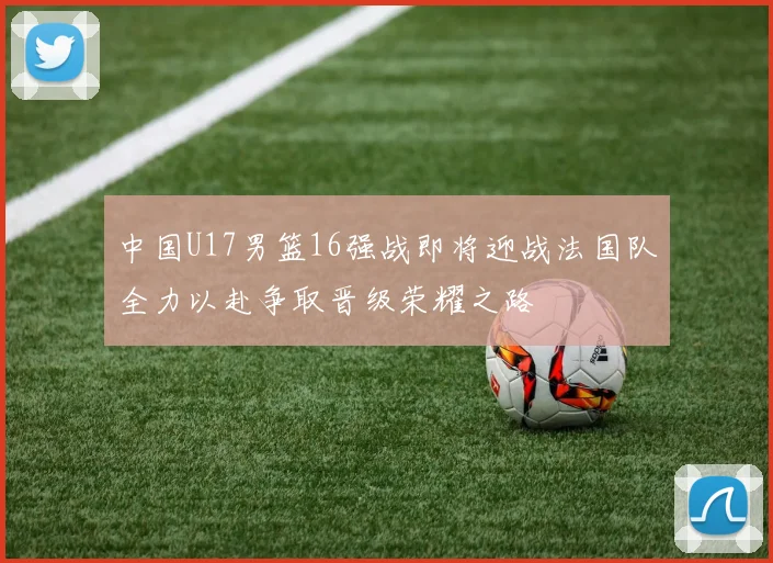 中国U17男篮16强战即将迎战法国队全力以赴争取晋级荣耀之路