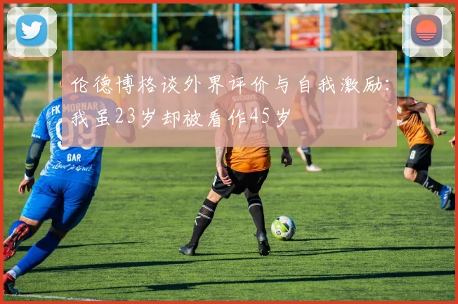 伦德博格谈外界评价与自我激励：我虽23岁却被看作45岁