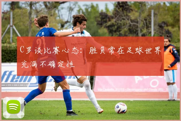 C罗谈比赛心态：胜负常在足球世界充满不确定性