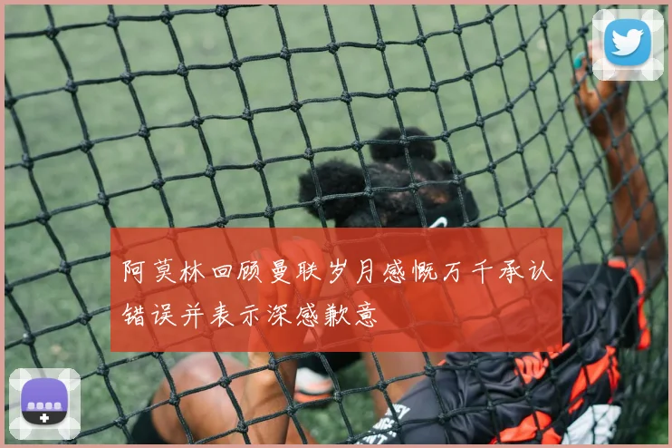 阿莫林回顾曼联岁月感慨万千承认错误并表示深感歉意
