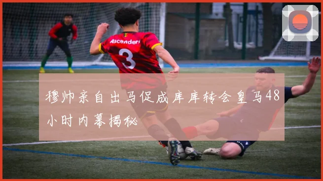 穆帅亲自出马促成库库转会皇马48小时内幕揭秘