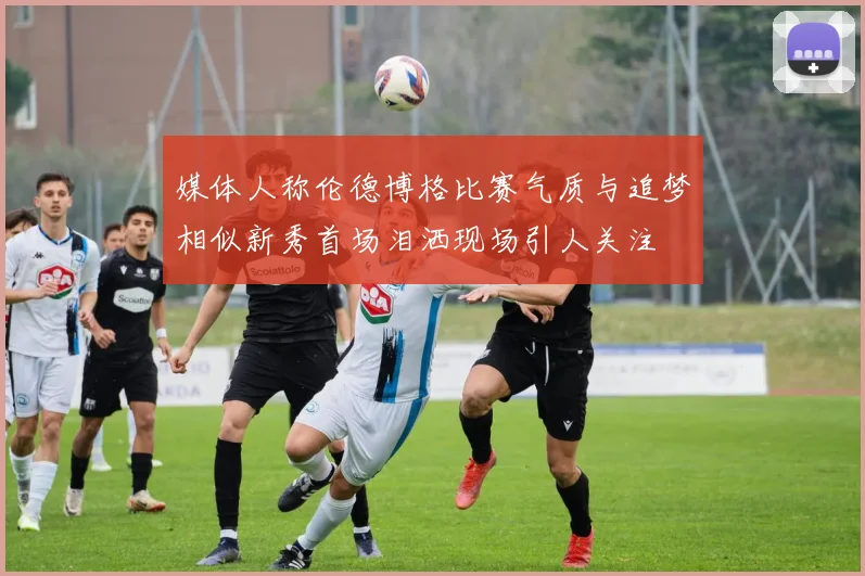 媒体人称伦德博格比赛气质与追梦相似新秀首场泪洒现场引人关注