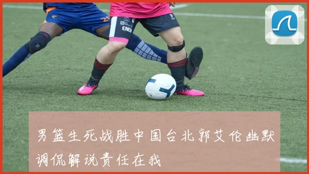 男篮生死战胜中国台北郭艾伦幽默调侃解说责任在我