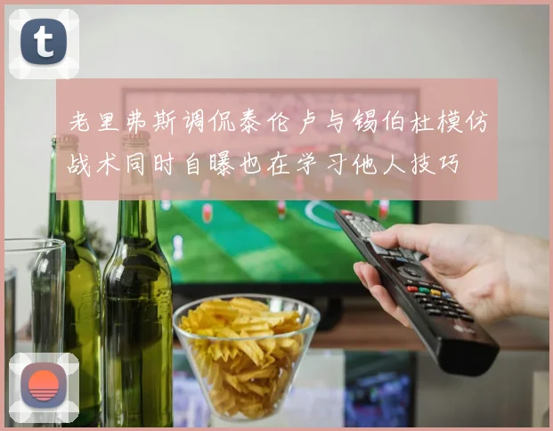 老里弗斯调侃泰伦卢与锡伯杜模仿战术同时自曝也在学习他人技巧